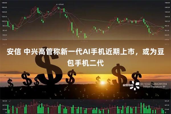 安信 中兴高管称新一代AI手机近期上市,或为豆包手机二代