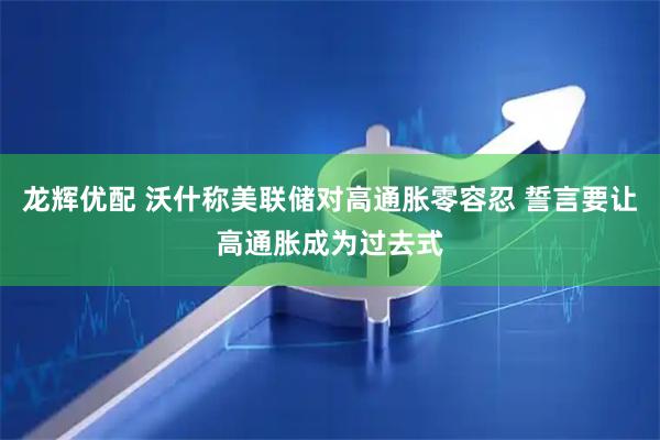 龙辉优配 沃什称美联储对高通胀零容忍 誓言要让高通胀成为过去式