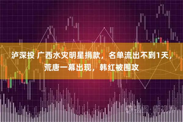 泸深投 广西水灾明星捐款，名单流出不到1天，荒唐一幕出现，韩红被围攻