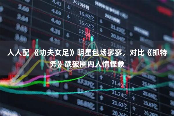 人人配 《功夫女足》明星包场寥寥，对比《抓特务》戳破圈内人情怪象