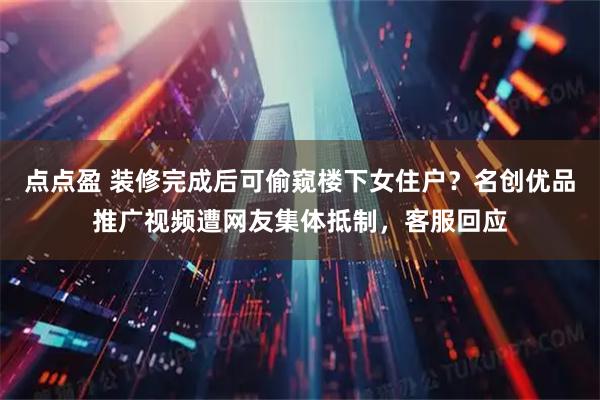 点点盈 装修完成后可偷窥楼下女住户？名创优品推广视频遭网友集体抵制，客服回应