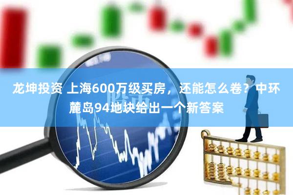 龙坤投资 上海600万级买房，还能怎么卷？中环麓岛94地块给出一个新答案