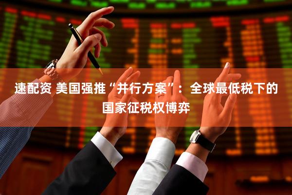 速配资 美国强推“并行方案”：全球最低税下的国家征税权博弈