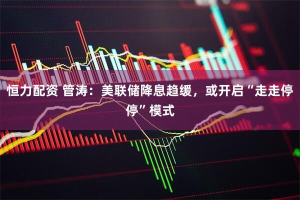 恒力配资 管涛：美联储降息趋缓，或开启“走走停停”模式
