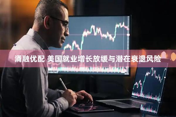 涌融优配 美国就业增长放缓与潜在衰退风险
