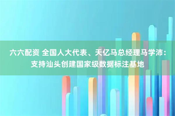 六六配资 全国人大代表、天亿马总经理马学沛:支持汕头创建国家级数据标注基地