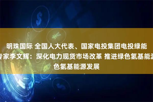 明珠国际 全国人大代表、国家电投集团电投绿能热控专家李文辉:深化电力现货市场改革 推进绿色氢基能源发展