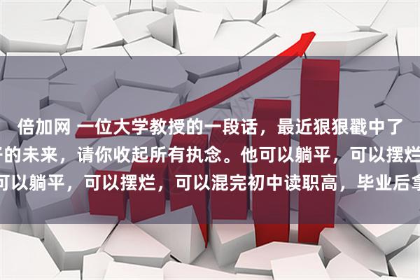 倍加网 一位大学教授的一段话,最近狠狠戳中了无数父母的心: 对孩子的未来,请你收起所有执念。他可以躺平,可以摆烂,可以混完初中读职高,毕业后拿着不高