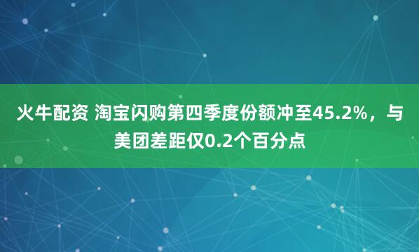 火牛配资 淘宝闪购第四季度份额冲至45.2%，与美团差距仅0.2个百分点