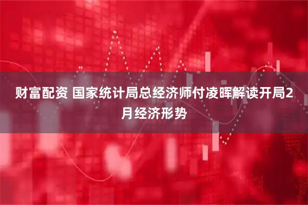 财富配资 国家统计局总经济师付凌晖解读开局2月经济形势