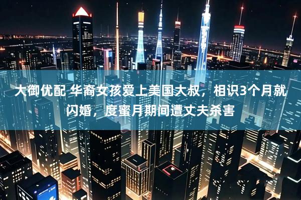 大御优配 华裔女孩爱上美国大叔，相识3个月就闪婚，度蜜月期间遭丈夫杀害