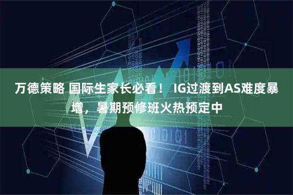 万德策略 国际生家长必看！ IG过渡到AS难度暴增，暑期预修班火热预定中