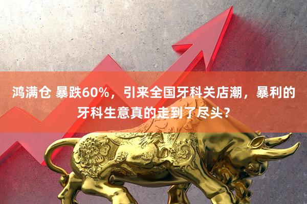 鸿满仓 暴跌60%，引来全国牙科关店潮，暴利的牙科生意真的走到了尽头？