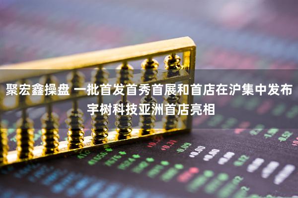 聚宏鑫操盘 一批首发首秀首展和首店在沪集中发布 宇树科技亚洲首店亮相
