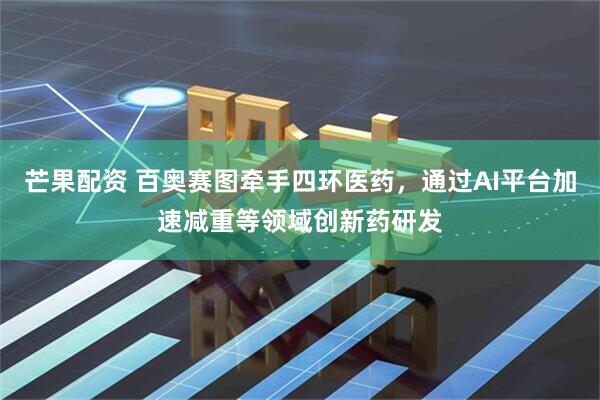 芒果配资 百奥赛图牵手四环医药，通过AI平台加速减重等领域创新药研发
