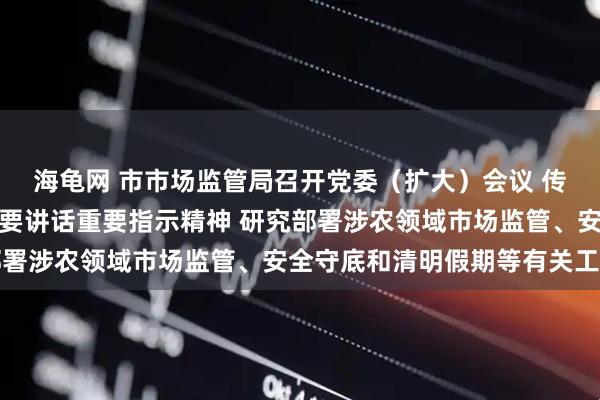 海龟网 市市场监管局召开党委（扩大）会议 传达学习习近平总书记重要讲话重要指示精神 研究部署涉农领域市场监管、安全守底和清明假期等有关工作
