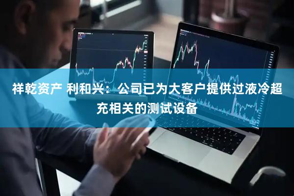 祥乾资产 利和兴：公司已为大客户提供过液冷超充相关的测试设备