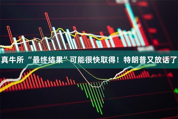 真牛所 “最终结果”可能很快取得！特朗普又放话了