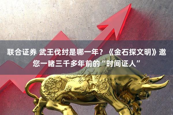 联合证券 武王伐纣是哪一年？《金石探文明》邀您一睹三千多年前的“时间证人”