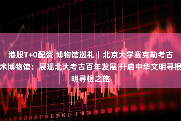 港股T+0配资 博物馆巡礼｜北京大学赛克勒考古与艺术博物馆：展现北大考古百年发展 开启中华文明寻根之旅