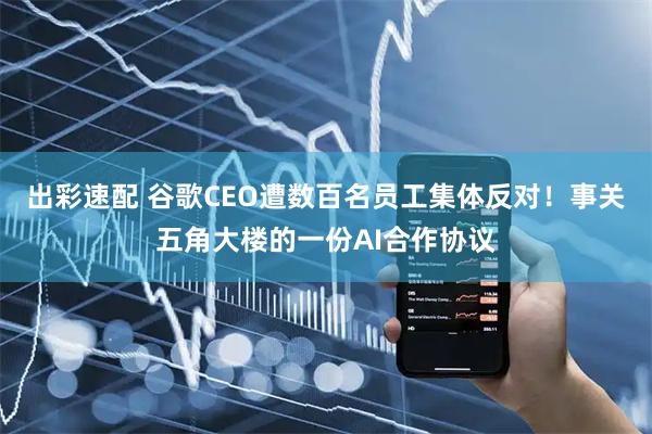 出彩速配 谷歌CEO遭数百名员工集体反对！事关五角大楼的一份AI合作协议