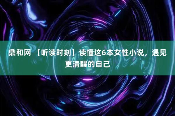鼎和网 【听读时刻】读懂这6本女性小说，遇见更清醒的自己