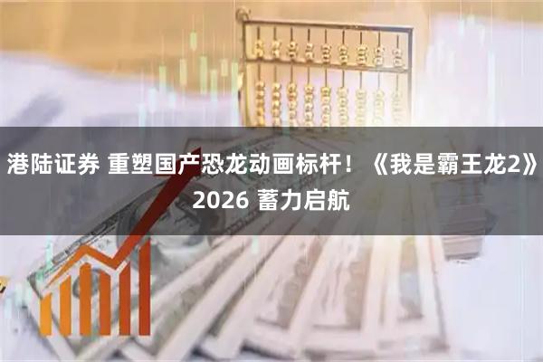 港陆证券 重塑国产恐龙动画标杆!《我是霸王龙2》2026 蓄力启航