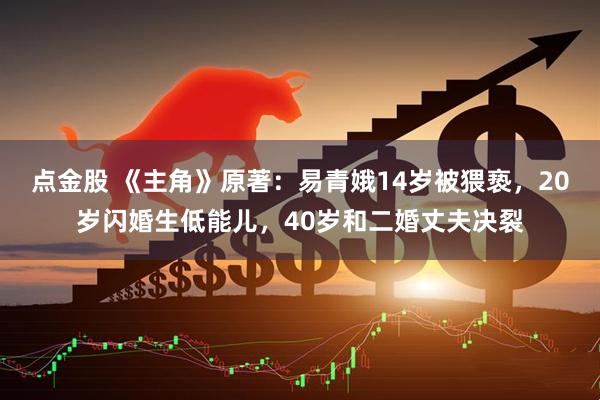 点金股 《主角》原著：易青娥14岁被猥亵，20岁闪婚生低能儿，40岁和二婚丈夫决裂