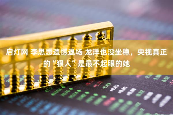 启灯网 李思思遗憾退场 龙洋也没坐稳，央视真正的“狠人”是最不起眼的她