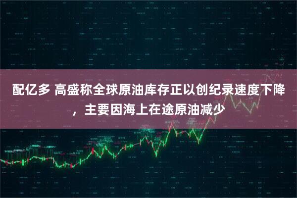 配亿多 高盛称全球原油库存正以创纪录速度下降，主要因海上在途原油减少