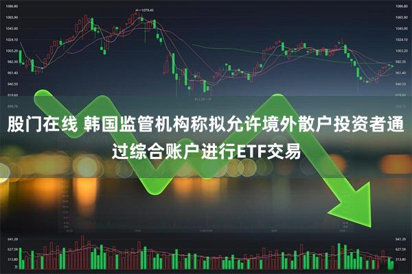 股门在线 韩国监管机构称拟允许境外散户投资者通过综合账户进行ETF交易