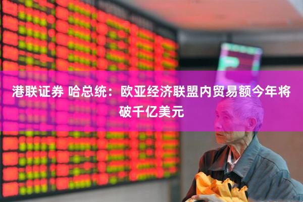 港联证券 哈总统：欧亚经济联盟内贸易额今年将破千亿美元