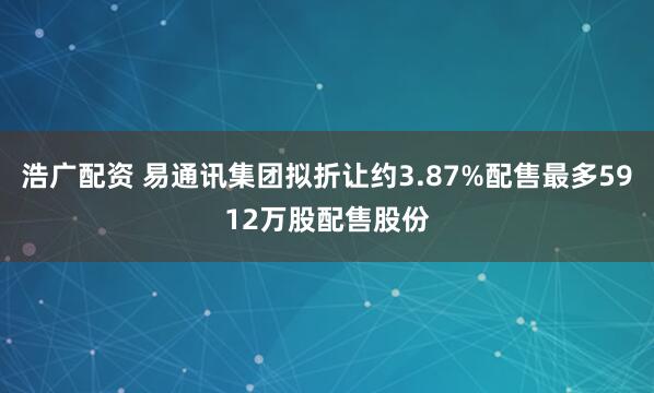浩广配资 易通讯集团拟折让约3.87%配售最多5912万股配售股份