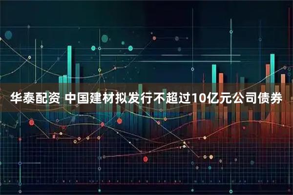 华泰配资 中国建材拟发行不超过10亿元公司债券