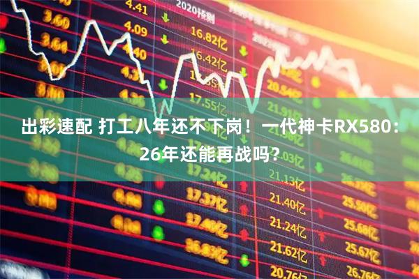 出彩速配 打工八年还不下岗！一代神卡RX580：26年还能再战吗？