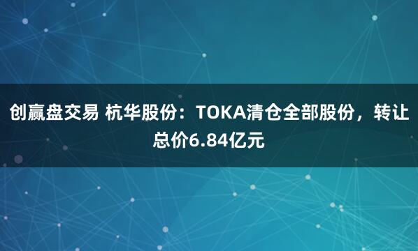 创赢盘交易 杭华股份：TOKA清仓全部股份，转让总价6.84亿元