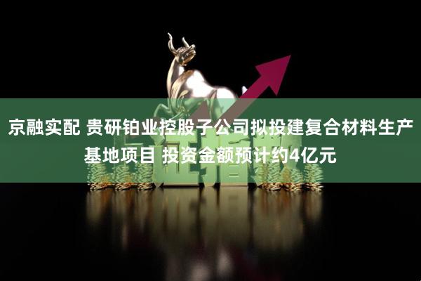 京融实配 贵研铂业控股子公司拟投建复合材料生产基地项目 投资金额预计约4亿元