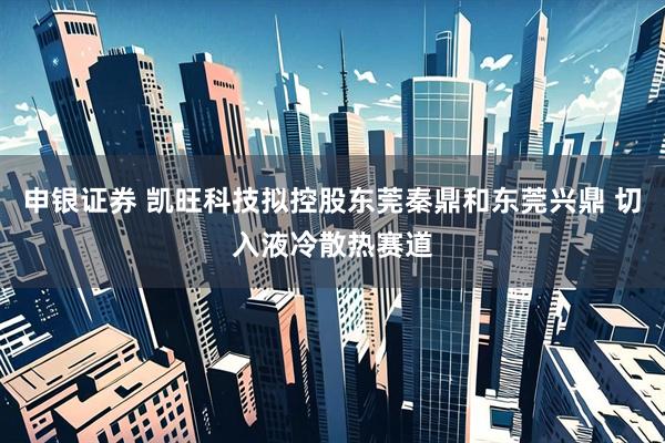 申银证券 凯旺科技拟控股东莞秦鼎和东莞兴鼎 切入液冷散热赛道