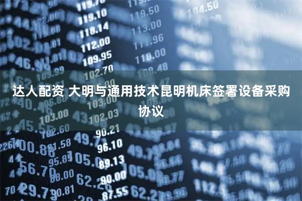 达人配资 大明与通用技术昆明机床签署设备采购协议