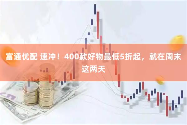 富通优配 速冲！400款好物最低5折起，就在周末这两天