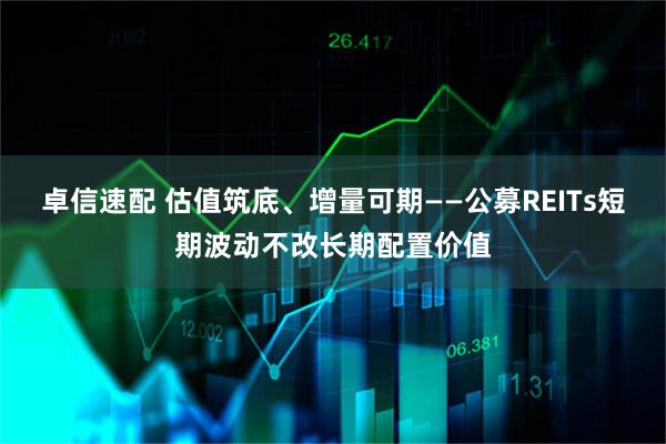 卓信速配 估值筑底、增量可期——公募REITs短期波动不改长期配置价值
