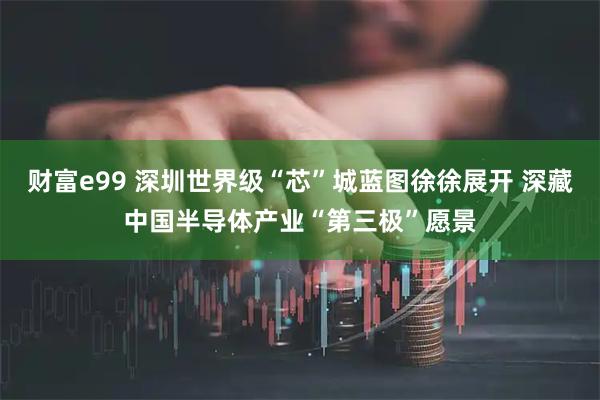 财富e99 深圳世界级“芯”城蓝图徐徐展开 深藏中国半导体产业“第三极”愿景