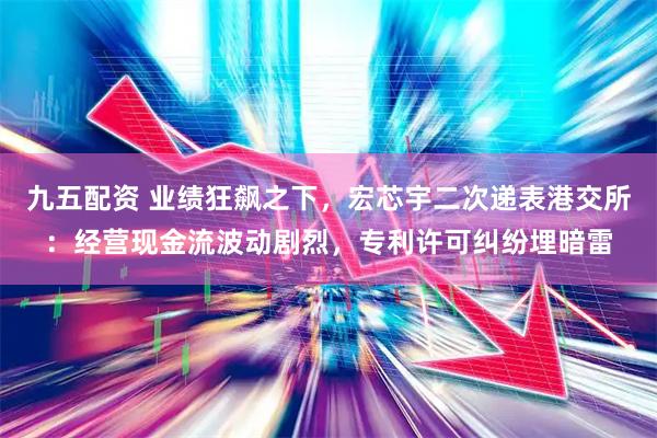 九五配资 业绩狂飙之下，宏芯宇二次递表港交所：经营现金流波动剧烈，专利许可纠纷埋暗雷
