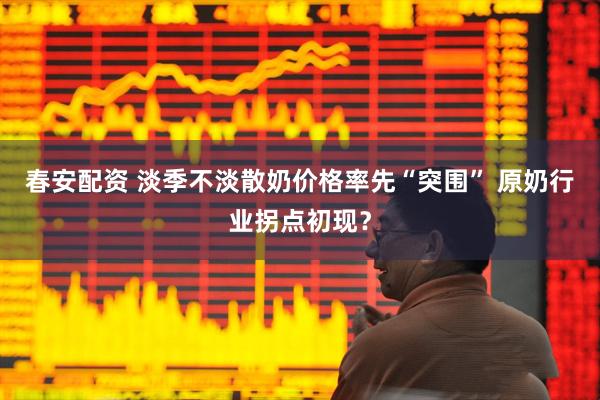 春安配资 淡季不淡散奶价格率先“突围” 原奶行业拐点初现？
