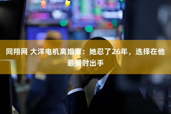 同翔网 大洋电机离婚案：她忍了26年，选择在他最痛时出手