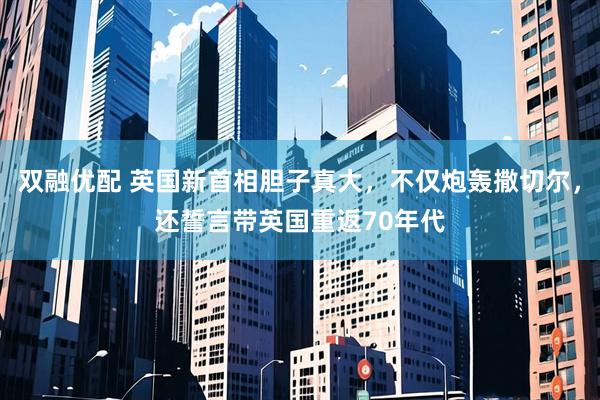 双融优配 英国新首相胆子真大，不仅炮轰撒切尔，还誓言带英国重返70年代