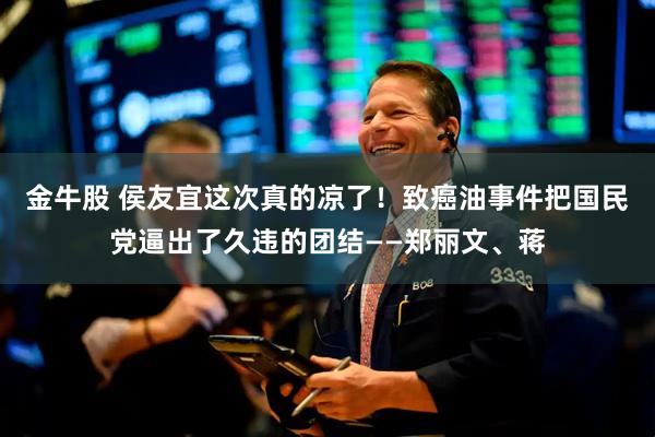 金牛股 侯友宜这次真的凉了!致癌油事件把国民党逼出了久违的团结——郑丽文、蒋
