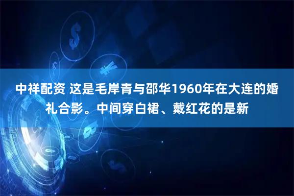 中祥配资 这是毛岸青与邵华1960年在大连的婚礼合影。中间穿白裙、戴红花的是新