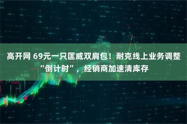 高开网 69元一只匡威双肩包！耐克线上业务调整“倒计时”，经销商加速清库存