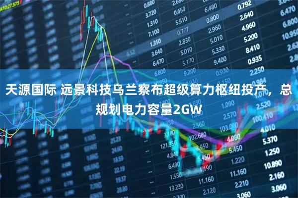天源国际 远景科技乌兰察布超级算力枢纽投产，总规划电力容量2GW